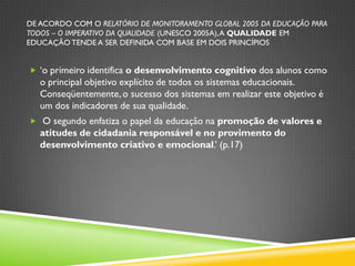DE ACORDO COM O RELATÓRIO DE MONITORAMENTO GLOBAL 2005 DA EDUCAÇÃO PARA
TODOS – O IMPERATIVO DA QUALIDADE (UNESCO 2005A), A QUALIDADE EM
EDUCAÇÃO TENDE A SER DEFINIDA COM BASE EM DOIS PRINCÍPIOS


 „o primeiro identifica o desenvolvimento cognitivo dos alunos como
   o principal objetivo explícito de todos os sistemas educacionais.
   Conseqüentemente, o sucesso dos sistemas em realizar este objetivo é
   um dos indicadores de sua qualidade.
 O segundo enfatiza o papel da educação na promoção de valores e
   atitudes de cidadania responsável e no provimento do
   desenvolvimento criativo e emocional.‟ (p.17)
 