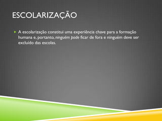 ESCOLARIZAÇÃO
 A escolarização constitui uma experiência chave para a formação
  humana e, portanto, ninguém pode ficar de fora e ninguém deve ser
  excluído das escolas.
 