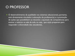 O PROFESSOR
 O desenvolvimento da qualidade nos sistemas educacionais, portanto,
  está diretamente vinculado à educação do professor(a) e à promoção
  de ações que possibilitem ao docente a aquisição de competências para
  ensinar a todo(a)s na sala de aula, ou seja, que o(a)s preparem para
  responder à diversidade dos estudantes..
 