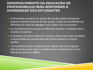 DESENVOLVIMENTO DA EDUCAÇÃO DE
PROFESSORE(A)S PARA RESPONDER À
DIVERSIDADE DOS ESTUDANTES

 A diversidade existente nas classes das escolas públicas brasileiras
  perpassa inúmeros âmbitos da vida escolar e pode ser identificada nas
  diferenças de níveis de linguagem oral e „jeitos‟ de se comunicar;
 na convivência entre crianças de diferentes estados e condições sócio-
  econômico-cultural;
 na presença na mesma classe de crianças e jovens que vivem em favelas
  e zonas periféricas carentes que não tiveram acesso ao universo
  escolar;
 na convivência entre crianças brancas, negras e de outros grupos
  étnicos numa mesma classe e também entre as crianças com e sem
  deficiências (Ferreira 2006a).
 