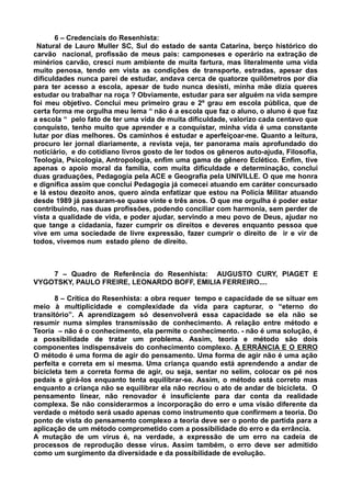 6 – Credenciais do Resenhista:
 Natural de Lauro Muller SC, Sul do estado de santa Catarina, berço histórico do
carvão nacional, profissão de meus pais: camponeses e operário na extração de
minérios carvão, cresci num ambiente de muita fartura, mas literalmente uma vida
muito penosa, tendo em vista as condições de transporte, estradas, apesar das
dificuldades nunca parei de estudar, andava cerca de quatorze quilômetros por dia
para ter acesso a escola, apesar de tudo nunca desisti, minha mãe dizia queres
estudar ou trabalhar na roça ? Obviamente, estudar para ser alguém na vida sempre
foi meu objetivo. Conclui meu primeiro grau e 2º grau em escola pública, que de
certa forma me orgulha meu lema “ não é a escola que faz o aluno, o aluno é que faz
a escola “ pelo fato de ter uma vida de muita dificuldade, valorizo cada centavo que
conquisto, tenho muito que aprender e a conquistar, minha vida é uma constante
lutar por dias melhores. Os caminhos é estudar e aperfeiçoar-me. Quanto a leitura,
procuro ler jornal diariamente, a revista veja, ter panorama mais aprofundado do
noticiário, e do cotidiano livros gosto de ler todos os gêneros auto-ajuda, Filosofia,
Teologia, Psicologia, Antropologia, enfim uma gama de gênero Eclético. Enfim, tive
apenas o apoio moral da família, com muita dificuldade e determinação, conclui
duas graduações, Pedagogia pela ACE e Geografia pela UNIVILLE. O que me honra
e dignifica assim que conclui Pedagogia já comecei atuando em caráter concursado
e lá estou dezoito anos, quero ainda enfatizar que estou na Policia Militar atuando
desde 1989 já passaram-se quase vinte e três anos. O que me orgulha é poder estar
contribuindo, nas duas profissões, podendo conciliar com harmonia, sem perder de
vista a qualidade de vida, e poder ajudar, servindo a meu povo de Deus, ajudar no
que tange a cidadania, fazer cumprir os direitos e deveres enquanto pessoa que
vive em uma sociedade de livre expressão, fazer cumprir o direito de ir e vir de
todos, vivemos num estado pleno de direito.



    7 – Quadro de Referência do Resenhista: AUGUSTO CURY, PIAGET E
VYGOTSKY, PAULO FREIRE, LEONARDO BOFF, EMILIA FERREIRO....

       8 – Crítica do Resenhista: a obra requer tempo e capacidade de se situar em
meio à multiplicidade e complexidade da vida para capturar, o “eterno do
transitório”. A aprendizagem só desenvolverá essa capacidade se ela não se
resumir numa simples transmissão de conhecimento. A relação entre método e
Teoria – não é o conhecimento, ela permite o conhecimento. - não é uma solução, é
a possibilidade de tratar um problema. Assim, teoria e método são dois
componentes indispensáveis do conhecimento complexo. A ERRÂNCIA E O ERRO
O método é uma forma de agir do pensamento. Uma forma de agir não é uma ação
perfeita e correta em si mesma. Uma criança quando está aprendendo a andar de
bicicleta tem a correta forma de agir, ou seja, sentar no selim, colocar os pé nos
pedais e girá-los enquanto tenta equilibrar-se. Assim, o método está correto mas
enquanto a criança não se equilibrar ela não recriou o ato de andar de bicicleta. O
pensamento linear, não renovador é insuficiente para dar conta da realidade
complexa. Se não considerarmos a incorporação do erro e uma visão diferente da
verdade o método será usado apenas como instrumento que confirmem a teoria. Do
ponto de vista do pensamento complexo a teoria deve ser o ponto de partida para a
aplicação de um método comprometido com a possibilidade do erro e da errância.
A mutação de um vírus é, na verdade, a expressão de um erro na cadeia de
processos de reprodução desse vírus. Assim também, o erro deve ser admitido
como um surgimento da diversidade e da possibilidade de evolução.
 