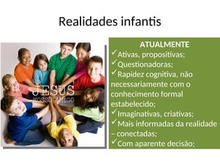 Realidades infantis
ATUALMENTE
Ativas, propositivas;
Questionadoras;
Rapidez cognitiva, não
necessariamente com o
conhecimento formal
estabelecido;
Imaginativas, criativas;
Mais informadas da realidade
– conectadas;
Com aparente decisão;
 