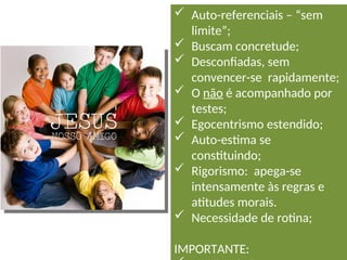  Auto-referenciais – “sem
limite”;
 Buscam concretude;
 Desconfiadas, sem
convencer-se rapidamente;
 O não é acompanhado por
testes;
 Egocentrismo estendido;
 Auto-estima se
constituindo;
 Rigorismo: apega-se
intensamente às regras e
atitudes morais.
 Necessidade de rotina;
IMPORTANTE:
 