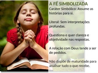 A FÉ SIMBOLIZADA
Caráter Simbólico: Assume as
histórias para si.
Literal: Sem interpretações
profundas.
Questiona e quer clareza e
objetividade nas respostas.
A relação com Deus tende a ser
de pedidos.
Não dispõe de maturidade para
analisar tudo o que recebe.
 