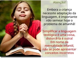 Atenção!
Embora a criança
necessite adaptação da
linguagem, é importante
não semear hoje o
problema de amanhã!
Simplificar a linguagem
teológica é uma coisa,
distorcê-la é outra!
Em nome da
mentalidade infantil,
não se pode apresentar
conceitos incorretos
 