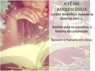 A FÉ NA
ADOLESCÊNCIA
Caráter Simbólico: Assume as
histórias para si.
Sentido está na narrativa: a
história dá concretude.
Buscam o humano em Deus.
 