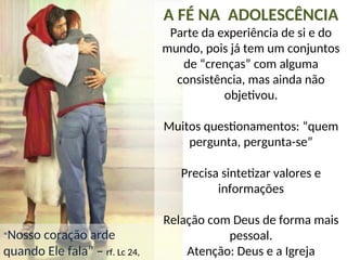“Nosso coração arde
quando Ele fala” – rf. Lc 24,
A FÉ NA ADOLESCÊNCIA
Parte da experiência de si e do
mundo, pois já tem um conjuntos
de “crenças” com alguma
consistência, mas ainda não
objetivou.
Muitos questionamentos: “quem
pergunta, pergunta-se”
Precisa sintetizar valores e
informações
Relação com Deus de forma mais
pessoal.
Atenção: Deus e a Igreja
 