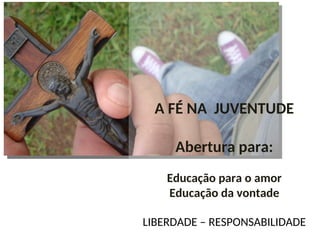 A FÉ NA JUVENTUDE
Abertura para:
Educação para o amor
Educação da vontade
LIBERDADE – RESPONSABILIDADE
 