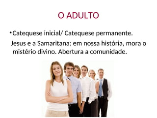 O ADULTO
•Catequese inicial/ Catequese permanente.
Jesus e a Samaritana: em nossa história, mora o
mistério divino. Abertura a comunidade.
 