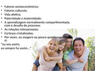 • Fatores socioeconômicos;
• Fatores culturais;
• Vida afetiva;
• Paternidade e maternidade;
• A aprendizagem normalmente compartimentada,
com o desafio do processo;
• As relações interpessoais;
• Certezas cristalizadas;
• Por vezes, ou exagero ou pouco questionamento de
si:
“eu sou assim,
eu sempre fui assim...”
 