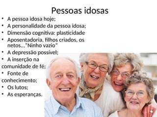 Pessoas idosas
• A pessoa idosa hoje;
• A personalidade da pessoa idosa;
• Dimensão cognitiva: plasticidade
• Aposentadoria, filhos criados, os
netos...”Ninho vazio”
• A depressão possível;
• A inserção na
comunidade de fé;
• Fonte de
conhecimento;
• Os lutos;
• As esperanças.
 