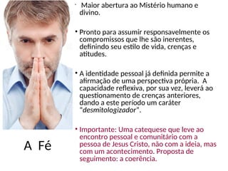 A Fé
•
Maior abertura ao Mistério humano e
divino.
• Pronto para assumir responsavelmente os
compromissos que lhe são inerentes,
definindo seu estilo de vida, crenças e
atitudes.
• A identidade pessoal já definida permite a
afirmação de uma perspectiva própria. A
capacidade reflexiva, por sua vez, leverá ao
questionamento de crenças anteriores,
dando a este período um caráter
“desmitologizador”.
• Importante: Uma catequese que leve ao
encontro pessoal e comunitário com a
pessoa de Jesus Cristo, não com a ideia, mas
com um acontecimento. Proposta de
seguimento: a coerência.
 