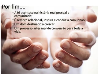 Por fim....
• A fé acontece na história real pessoal e
comunitária;
• É sempre relacional, inspira e conduz a comunhão;
• Um dom destinado a crescer
• Um processo artesanal de conversão para toda a
vida.
 