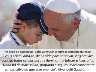 Na boca do catequista, volta a ressoar sempre o primeiro anúncio:
“Jesus Cristo, ama-te, deu a vida para te salvar, e agora vive
contigo todos os dias para te iluminar, fortalecer e libertar”...
“Nada há de mais sólido, profundo e seguro, mais consistente
e mais sábio do que esse anúncio”. (Evangelii Gaudium)
 