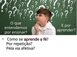 • Como se
Como se aprende a fé
aprende a fé?
?
Por repetição?
Por repetição?
Pela via afetiva?
Pela via afetiva?
O que
entendemos
por ensinar?
E por
aprender?
 