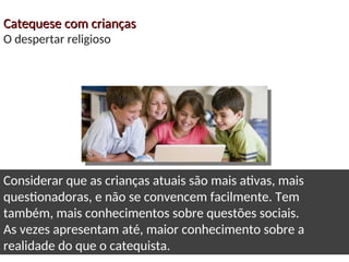 Catequese com crianças
Catequese com crianças
O despertar religioso
Considerar que as crianças atuais são mais ativas, mais
questionadoras, e não se convencem facilmente. Tem
também, mais conhecimentos sobre questões sociais.
As vezes apresentam até, maior conhecimento sobre a
realidade do que o catequista.
 