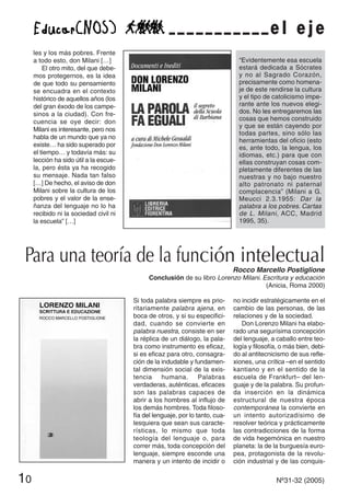 les y los más pobres. Frente
a todo esto, don Milani […]
El otro mito, del que debe-
mos protegernos, es la idea
de que todo su pensamiento
se encuadra en el contexto
histórico de aquellos años (los
del gran éxodo de los campe-
sinos a la ciudad). Con fre-
cuencia se oye decir: don
Milani es interesante, pero nos
habla de un mundo que ya no
existe… ha sido superado por
el tiempo… y todavía más: su
lección ha sido útil a la escue-
la, pero ésta ya ha recogido
su mensaje. Nada tan falso
[…] De hecho, el aviso de don
Milani sobre la cultura de los
pobres y el valor de la ense-
ñanza del lenguaje no lo ha
recibido ni la sociedad civil ni
la escuela” […]
“Evidentemente esa escuela
estará dedicada a Sócrates
y no al Sagrado Corazón,
precisamente como homena-
je de este rendirse la cultura
y el tipo de catolicismo impe-
rante ante los nuevos elegi-
dos. No les entregaremos las
cosas que hemos construido
y que se están cayendo por
todas partes, sino sólo las
herramientas del oficio (esto
es, ante todo, la lengua, los
idiomas, etc.) para que con
ellas construyan cosas com-
pletamente diferentes de las
nuestras y no bajo nuestro
alto patronato ni paternal
complacencia” (Milani a G.
Meucci 2.3.1955: Dar la
palabra a los pobres. Cartas
de L. Milani, ACC, Madrid
1995, 35).
Si toda palabra siempre es prio-
ritariamente palabra ajena, en
boca de otros, y si su especifici-
dad, cuando se convierte en
palabra nuestra, consiste en ser
la réplica de un diálogo, la pala-
bra como instrumento es eficaz,
si es eficaz para otro, consagra-
ción de la indudable y fundamen-
tal dimensión social de la exis-
tencia humana. Palabras
verdaderas, auténticas, eficaces
son las palabras capaces de
abrir a los hombres al influjo de
los demás hombres. Toda filoso-
fía del lenguaje, por lo tanto, cua-
lesquiera que sean sus caracte-
rísticas, lo mismo que toda
teología del lenguaje o, para
correr más, toda concepción del
lenguaje, siempre esconde una
manera y un intento de incidir o
no incidir estratégicamente en el
cambio de las personas, de las
relaciones y de la sociedad.
Don Lorenzo Milani ha elabo-
rado una segurísima concepción
del lenguaje, a caballo entre teo-
logía y filosofía, o más bien, debi-
do al antitecnicismo de sus refle-
xiones, una crítica –en el sentido
kantiano y en el sentido de la
escuela de Frankfurt– del len-
guaje y de la palabra. Su profun-
da inserción en la dinámica
estructural de nuestra época
contemporánea la convierte en
un intento autorizadísimo de
resolver teórica y prácticamente
las contradicciones de la forma
de vida hegemónica en nuestro
planeta: la de la burguesía euro-
pea, protagonista de la revolu-
ción industrial y de las conquis-
e l e j e
Para una teoría de la función intelectual
Rocco Marcello Postiglione
Conclusión de su libro Lorenzo Milani. Escritura y educación
(Anicia, Roma 2000)
10 Nº31-32 (2005)
 
