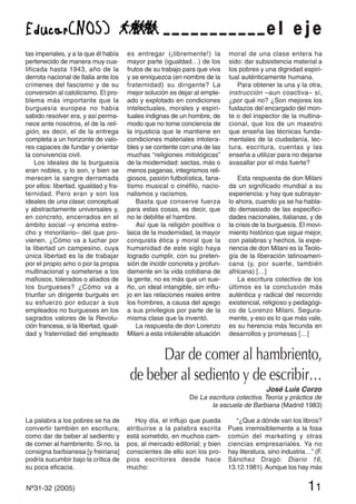 tas imperiales, y a la que él había
pertenecido de manera muy cua-
lificada hasta 1943, año de la
derrota nacional de Italia ante los
crímenes del fascismo y de su
conversión al catolicismo. El pro-
blema más importante que la
burguesía europea no había
sabido resolver era, y así perma-
nece ante nosotros, el de la reli-
gión, es decir, el de la entrega
completa a un horizonte de valo-
res capaces de fundar y orientar
la convivencia civil.
Los ideales de la burguesía
eran nobles, y lo son, y bien se
merecen la sangre derramada
por ellos: libertad, igualdad y fra-
ternidad. Pero eran y son los
ideales de una clase; conceptual
y abstractamente universales y,
en concreto, encerrados en el
ámbito social –y encima estre-
cho y minoritario– del que pro-
vienen. ¿Cómo va a luchar por
la libertad un campesino, cuya
única libertad es la de trabajar
por el propio amo o por la propia
multinacional y someterse a los
mafiosos, tolerados o aliados de
los burgueses? ¿Cómo va a
triunfar un dirigente burgués en
su esfuerzo por educar a sus
empleados no burgueses en los
sagrados valores de la Revolu-
ción francesa, si la libertad, igual-
dad y fraternidad del empleado
es entregar (¡libremente!) la
mayor parte (igualdad…) de los
frutos de su trabajo para que viva
y se enriquezca (en nombre de la
fraternidad) su dirigente? La
mejor solución es dejar al emple-
ado y explotado en condiciones
intelectuales, morales y espiri-
tuales indignas de un hombre, de
modo que no tome conciencia de
la injusticia que le mantiene en
condiciones materiales intolera-
bles y se contente con una de las
muchas “religiones mitológicas”
de la modernidad: sectas, más o
menos paganas, integrismos reli-
giosos, pasión futbolística, fana-
tismo musical o cinéfilo, nacio-
nalismos y racismos.
Basta que conserve fuerza
para estas cosas, es decir, que
no le debilite el hambre.
Así que la religión positiva o
laica de la modernidad, la mayor
conquista ética y moral que la
humanidad de este siglo haya
logrado cumplir, con su preten-
sión de incidir concreta y profun-
damente en la vida cotidiana de
la gente, no es más que un sue-
ño, un ideal intangible, sin influ-
jo en las relaciones reales entre
los hombres, a causa del apego
a sus privilegios por parte de la
misma clase que la inventó.
La respuesta de don Lorenzo
Milani a esta intolerable situación
moral de una clase entera ha
sido: dar subsistencia material a
los pobres y una dignidad espiri-
tual auténticamente humana.
Para obtener la una y la otra,
instrucción –aun coactiva– sí,
¿por qué no? ¿Son mejores los
fustazos del encargado del mon-
te o del inspector de la multina-
cional, que los de un maestro
que enseña las técnicas funda-
mentales de la ciudadanía, lec-
tura, escritura, cuentas y las
enseña a utilizar para no dejarse
avasallar por el más fuerte?
Esta respuesta de don Milani
da un significado mundial a su
experiencia: y hay que subrayar-
lo ahora, cuando ya se ha habla-
do demasiado de las especifici-
dades nacionales, italianas, y de
la crisis de la burguesía. El movi-
miento histórico que sigue mejor,
con palabras y hechos, la expe-
riencia de don Milani es la Teolo-
gía de la liberación latinoameri-
cana (y, por suerte, también
africana) […]
La escritura colectiva de los
últimos es la conclusión más
auténtica y radical del recorrido
existencial, religioso y pedagógi-
co de Lorenzo Milani. Segura-
mente, y eso es lo que más vale,
es su herencia más fecunda en
desarrollos y promesas […]
e l e j e
Dar de comer al hambriento,
de beber al sediento y de escribir…
José Luis Corzo
De La escritura colectiva. Teoría y práctica de
la escuela de Barbiana (Madrid 1983)
La palabra a los pobres se ha de
convertir también en escritura;
como dar de beber al sediento y
de comer al hambriento. Si no, la
consigna barbianesa [y freiriana]
podría sucumbir bajo la crítica de
su poca eficacia.
Hoy día, el influjo que pueda
atribuirse a la palabra escrita
está sometido, en muchos cam-
pos, al mercado editorial; y bien
conscientes de ello son los pro-
pios escritores desde hace
mucho:
“¿Que a dónde van los libros?
Pues irremisiblemente a la fosa
común del marketing y otras
ciencias empresariales. Ya no
hay literatura, sino industria…” (F.
Sánchez Dragó: Diario 16,
13.12.1981). Aunque los hay más
Nº31-32 (2005) 11
 