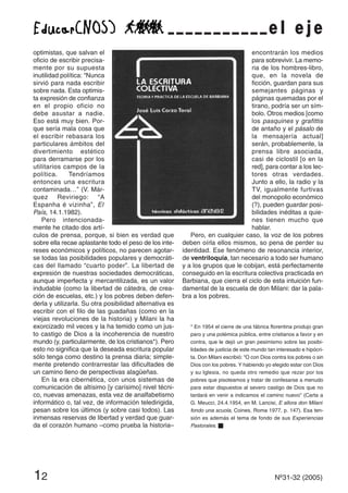 12 Nº31-32 (2005)
optimistas, que salvan el
oficio de escribir precisa-
mente por su supuesta
inutilidad política: “Nunca
sirvió para nada escribir
sobre nada. Esta optimis-
ta expresión de confianza
en el propio oficio no
debe asustar a nadie.
Eso está muy bien. Por-
que sería mala cosa que
el escribir rebasara los
particulares ámbitos del
divertimiento estético
para derramarse por los
utilitarios campos de la
política. Tendríamos
entonces una escritura
contaminada…” (V. Már-
quez Reviriego: “A
Espanha é vizinha”, El
País, 14.1.1982).
Pero intencionada-
mente he citado dos artí-
culos de prensa, porque, si bien es verdad que
sobre ella recae aplastante todo el peso de los inte-
reses económicos y políticos, no parecen agotar-
se todas las posibilidades populares y democráti-
cas del llamado “cuarto poder”. La libertad de
expresión de nuestras sociedades democráticas,
aunque imperfecta y mercantilizada, es un valor
indudable (como la libertad de cátedra, de crea-
ción de escuelas, etc.) y los pobres deben defen-
derla y utilizarla. Su otra posibilidad alternativa es
escribir con el filo de las guadañas (como en la
viejas revoluciones de la historia) y Milani la ha
exorcizado mil veces y la ha temido como un jus-
to castigo de Dios a la incoherencia de nuestro
mundo (y, particularmente, de los cristianos*). Pero
esto no significa que la deseada escritura popular
sólo tenga como destino la prensa diaria; simple-
mente pretendo contrarrestar las dificultades de
un camino lleno de perspectivas alagüeñas.
En la era cibernética, con unos sistemas de
comunicación de altísimo [y carísimo] nivel técni-
co, nuevas amenazas, esta vez de analfabetismo
informático o, tal vez, de información teledirigida,
pesan sobre los últimos (y sobre casi todos). Las
inmensas reservas de libertad y verdad que guar-
da el corazón humano –como prueba la historia–
encontrarán los medios
para sobrevivir. La memo-
ria de los hombres-libro,
que, en la novela de
ficción, guardan para sus
semejantes páginas y
páginas quemadas por el
tirano, podría ser un sím-
bolo. Otros medios [como
los pasquines y grafittis
de antaño y el pásalo de
la mensajería actual]
serán, probablemente, la
prensa libre asociada,
casi de ciclostil [o en la
red], para contar a los lec-
tores otras verdades.
Junto a ello, la radio y la
TV, igualmente furtivas
del monopolio económico
(?), pueden guardar posi-
bilidades inéditas a quie-
nes tienen mucho que
hablar.
Pero, en cualquier caso, la voz de los pobres
deben oírla ellos mismos, so pena de perder su
identidad. Ese fenómeno de resonancia interior,
de ventriloquia, tan necesario a todo ser humano
y a los grupos que le cobijan, está perfectamente
conseguido en la escritura colectiva practicada en
Barbiana, que cierra el ciclo de esta intuición fun-
damental de la escuela de don Milani: dar la pala-
bra a los pobres.
* En 1954 el cierre de una fábrica florentina produjo gran
paro y una polémica pública, entre cristianos a favor y en
contra, que le dejó un gran pesimismo sobre las posibi-
lidades de justicia de este mundo tan interesado e hipócri-
ta. Don Milani escribió: “O con Dios contra los pobres o sin
Dios con los pobres. Y habiendo yo elegido estar con Dios
y su Iglesia, no queda otro remedio que rezar por los
pobres que pisoteamos y tratar de confesarse a menudo
para estar dispuestos al severo castigo de Dios que no
tardará en venir a indicamos el camino nuevo” (Carta a
G. Meucci, 24.4.1954, en M. Lancisi, E allora don Milani
fondo una scuola, Coines, Roma 1977, p. 147). Esa ten-
sión es además el tema de fondo de sus Experiencias
Pastorales. s
e l e j e
 