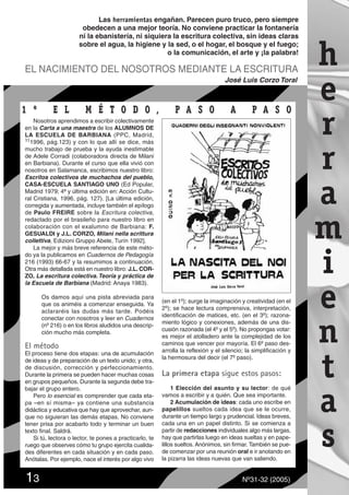 Nosotros aprendimos a escribir colectivamente
en la Carta a una maestra de los ALUMNOS DE
LA ESCUELA DE BARBIANA (PPC, Madrid,
111996, pág.123) y con lo que allí se dice, más
mucho trabajo de prueba y la ayuda inestimable
de Adele Corradi (colaboradora directa de Milani
en Barbiana). Durante el curso que ella vivió con
nosotros en Salamanca, escribimos nuestro libro:
Escritos colectivos de muchachos del pueblo,
CASA-ESCUELA SANTIAGO UNO (Ed Popular,
Madrid 1979; 4ª y última edición en: Acción Cultu-
ral Cristiana, 1996, pág. 127). [La última edición,
corregida y aumentada, incluye también el epílogo
de Paulo FREIRE sobre la Escritura colectiva,
redactado por el brasileño para nuestro libro en
colaboración con el exalumno de Barbiana: F.
GESUALDI y J.L. CORZO, Milani nella scrittura
collettiva, Edizioni Gruppo Abele, Turín 1992].
La mejor y más breve referencia de este méto-
do ya la publicamos en Cuadernos de Pedagogía
216 (1993) 66-67 y la resumimos a continuación.
Otra más detallada está en nuestro libro: J.L. COR-
ZO, La escritura colectiva.Teoría y práctica de
la Escuela de Barbiana (Madrid: Anaya 1983).
Os damos aquí una pista abreviada para
que os animéis a comenzar enseguida. Ya
aclararéis las dudas más tarde. Podéis
conectar con nosotros y leer en Cuadernos
(nº 216) o en los libros aludidos una descrip-
ción mucho más completa.
El método
El proceso tiene dos etapas: una de acumulación
de ideas y de preparación de un texto unido; y otra,
de discusión, corrección y perfeccionamiento.
Durante la primera se pueden hacer muchas cosas
en grupos pequeños. Durante la segunda debe tra-
bajar el grupo entero.
Pero lo esencial es comprender que cada eta-
pa –en sí misma– ya contiene una substancia
didáctica y educativa que hay que aprovechar, aun-
que no siguieran las demás etapas. No conviene
tener prisa por acabarlo todo y terminar un buen
texto final. Saldrá.
Si tú, lectora o lector, te pones a practicarlo, te
ruego que observes cómo tu grupo ejercita cualida-
des diferentes en cada situación y en cada paso.
Anótalas. Por ejemplo, nace el interés por algo vivo
(en el 1º); surge la imaginación y creatividad (en el
2º); se hace lectura comprensiva, interpretación,
identificación de matices, etc. (en el 3º); razona-
miento lógico y conexiones, además de una dis-
cusión razonada (el 4º y el 5º). No propongas votar:
es mejor el atolladero ante la complejidad de los
caminos que vencer por mayoría. El 6º paso des-
arrolla la reflexión y el silencio; la simplificación y
la hermosura del decir (el 7º paso).
La primera etapa sigue estos pasos:
1 Elección del asunto y su lector: de qué
vamos a escribir y a quién. Que sea importante.
2 Acumulación de ideas: cada uno escribe en
papelillos sueltos cada idea que se le ocurre,
durante un tiempo largo y prudencial. Ideas breves,
cada una en un papel distinto. Si se comienza a
partir de redacciones individuales algo más largas,
hay que partirlas luego en ideas sueltas y en pape-
lillos sueltos. Anónimos, sin firmar. También se pue-
de comenzar por una reunión oral e ir anotando en
la pizarra las ideas nuevas que van saliendo.
13 Nº31-32 (2005)
Las herramientas engañan. Parecen puro truco, pero siempre
obedecen a una mejor teoría. No conviene practicar la fontanería
ni la ebanistería, ni siquiera la escritura colectiva, sin ideas claras
sobre el agua, la higiene y la sed, o el hogar, el bosque y el fuego;
o la comunicación, el arte y ¡la palabra!
h
e
r
r
a
m
i
e
n
t
a
s
EL NACIMIENTO DEL NOSOTROS MEDIANTE LA ESCRITURA
José Luis Corzo Toral
1 º E L M É T1 º E L M É T O D OO D O , P, P A S O A PA S O A P A S OA S O
 