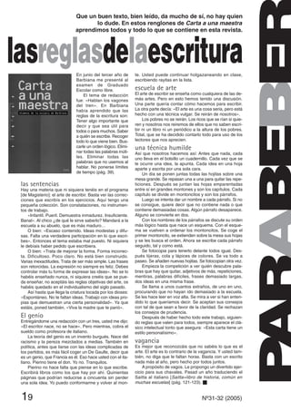 En junio del tercer año de
Barbiana me presenté al
examen de Graduado
Escolar como libre.
El tema de redacción
fue: «Hablan los vagones
del tren». En Barbiana
había aprendido que las
reglas de la escritura son:
Tener algo importante que
decir y que sea útil para
todos o para muchos. Saber
a quién se escribe. Recoger
todo lo que viene bien. Bus-
carle un orden lógico. Elimi-
nar todas las palabras inúti-
les. Eliminar todas las
palabras que no usemos al
hablar. No ponerse límites
de tiempo (pág. 39).
las sentencias
Hay una materia que ni siquiera tenéis en el programa
[de Magisterio]: el arte de escribir. Basta ver las correc-
ciones que escribís en los ejercicios. Aquí tengo una
pequeña colección. Son constataciones, no instrumen-
tos de trabajo.
«Infantil. Pueril. Demuestra inmadurez. Insuficiente.
Banal». Al chico ¿de qué le sirve saberlo? Mandará a la
escuela a su abuelo, que es más maduro…
O bien: «Escaso contenido. Ideas modestas y difu-
sas. Falta una verdadera participación en lo que escri-
bes». Entonces el tema estaba mal puesto. Ni siquiera
le debíais haber pedido que escribiera.
O bien: «Trata de mejorar la forma. Forma incorrec-
ta. Dificultoso. Poco claro. No está bien construido.
Varias inexactitudes. Trata de ser más simple. Las frases
son retorcidas. La expresión no siempre es feliz. Debes
controlar más tu forma de expresar las ideas». No se lo
habéis enseñado nunca, ni siquiera creéis que se pue-
da enseñar, no aceptáis las reglas objetivas del arte, os
habéis quedado en el individualismo del siglo pasado.
Así hasta que llega la criatura tocada por los dioses:
«Espontáneo. No te faltan ideas. Trabajo con ideas pro-
pias que demuestran una cierta personalidad». Ya que
estáis, poned también. «Viva la madre que te parió».
El genio
Entregándome una redacción con un tres, usted me dijo:
«El escritor nace, no se hace». Pero mientras, cobra el
sueldo como profesora de italiano.
La teoría del genio es un invento burgués. Nace del
racismo y la pereza mezclados a medias. También en
política, antes que liarse con las ideas complicadas de
los partidos, es más fácil coger un De Gaulle, decir que
es un genio, que Francia es él. Eso hace usted con el ita-
liano. Pierino tiene el don. Yo no. Tranquilos.
Pierino no hace falta que piense en lo que escribe.
Escribirá libros como los que hay por ahí. Quinientas
páginas que podrían reducirse a cincuenta sin perder
una sola idea. Yo puedo conformarme y volver al mon-
te. Usted puede continuar holgazaneando en clase,
escribiendo rayitas en la lista.
escuela de arte
El arte de escribir se enseña como cualquiera de las de-
más artes. Pero en esto hemos tenido una discusión.
Una parte quería contar cómo hacemos para escribir.
La otra parte decía: «El arte es una cosa seria, pero está
hecho con una técnica vulgar. Se reirán de nosotros».
Los pobres no se reirán. Los ricos que se rían si quie-
ren y nosotros nos reiremos de ellos que no saben escri-
bir ni un libro ni un periódico a la altura de los pobres.
Total, que se ha decidido contarlo todo para uso de los
lectores que nos aprecien.
una técnica humilde
Así que nosotros hacemos así: Antes que nada, cada
uno lleva en el bolsillo un cuadernillo. Cada vez que se
le ocurre una idea, la apunta. Cada idea en una hoja
aparte y escrita por una sola cara.
Un día se ponen juntas todas las hojitas sobre una
mesa grande. Se repasan una a una para quitar las repe-
ticiones. Después se juntan las hojas emparentadas
entre sí en grandes montones y son los capítulos. Cada
capítulo se divide en montoncitos y son los párrafos.
Luego se intenta dar un nombre a cada párrafo. Si no
se consigue, quiere decir que no contiene nada o que
contiene demasiadas cosas. Algún párrafo desaparece.
Alguno se convierte en dos.
Con los nombres de los párrafos se discute su orden
más lógico hasta que nace un esquema. Con el esque-
ma se vuelven a ordenar los montoncitos. Se coge el
primer montoncito, se extienden sobre la mesa sus hojas
y se les busca el orden. Ahora se escribe cada párrafo
seguido, tal y como está.
Se fotocopia para tenerlo delante todos igual. Des-
pués tijeras, cola y lápices de colores. Se va todo a
paseo. Se añaden nuevas hojitas. Se fotocopian otra vez.
Empieza la competición a ver quién descubre pala-
bras que hay que quitar, adjetivos de más, repeticiones,
mentiras, palabras difíciles, frases demasiado largas,
dos ideas en una misma frase.
Se llama a unos cuantos extraños, de uno en uno,
procurando que no hayan ido demasiado a la escuela.
Se les hace leer en voz alta. Se mira a ver si han enten-
dido lo que queríamos decir. Se aceptan sus consejos
con tal de que sean a favor de la claridad. Se rechazan
los consejos de prudencia.
Después de haber hecho todo este trabajo, siguien-
do reglas que valen para todos, siempre aparece el clá-
sico intelectual tonto que asegura: «Esta carta tiene un
estilo personalísimo».
vagancia
Es mejor que reconozcáis que no sabéis lo que es el
arte. El arte es lo contrario de la vagancia. Y usted tam-
bién, no diga que le faltan horas. Basta con un escrito
nada más al año, pero hecho por todos juntos.
A propósito de vagos. Le propongo un divertido ejer-
cicio para sus chavales. Pasad un año traduciendo el
Saitta al italiano [Saitta=libro de historia, común en
muchas escuelas] (pág. 121-123). s
19 Nº31-32 (2005)
Que un buen texto, bien leído, da mucho de sí, no hay quien
lo dude. En estos renglones de Carta a una maestra
aprendimos todos y todo lo que se contiene en esta revista.
lasreglasdelaescritura
 