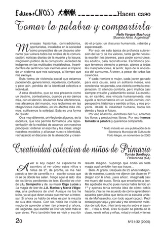 20 Nº31-32 (2005)
M
ensajes hipócritas, contradictorios,
oportunistas, instalados en la sociedad
como proyectiles de un discurso alie-
nante que vulnera todos los niveles de la comuni-
cación; noticias diarias de la muerte y la locura;
magisterio público de la corrupción; saciedad de
imágenes en las multitudes insatisfechas. Incerti-
dumbre de sentirnos casi inermes ante el imperio
de un sistema que nos subyuga, al tiempo que
nos excluye.
Esta forma de violencia social que estamos
padeciendo, genera temor, impotencia, confusión,
y peor aún, pérdida de la identidad colectiva e
individual.
A esta desdicha, que se nos presenta como
un destino, contestamos, cuando ya no damos
más, con el silencio. Anulamos toda interferencia,
nos alejamos del mundo, nos recluimos en las
obligaciones ineludibles, en los afectos más ínti-
mos: cultivamos la soledad. Esta es una forma
de resistir.
Otra muy diferente, privilegio de algunos, es la
escritura, que nos permite formarnos una repre-
sentación de la realidad de acuerdo con nuestros
principios; ordenar el espíritu y las ideas; elegir
nuestros modelos y afianzar nuestra identidad,
rechazando el discurso de la alienación y crean-
do el propio: un discurso humanista, rebelde y
esperanzado.
Por eso, en esta época de profunda subver-
sión del ser y de los valores, tanta gente necesi-
ta escribir: los jóvenes, para poder construirse;
los adultos, para reconstruirse. Escribimos por-
que tenemos derecho a pensar, ajenos a todas
las manipulaciones. A sentir, lejos de la aneste-
sia del consumo. A creer, a pesar de todas las
carencias.
Y cada hombre o mujer, cada joven ganado
para esta causa, será un solitario menos, una
conciencia recuperada, una victoria contra la ena-
jenación. El silencio conforta, pero implica casi
siempre evasión y aislamiento social. La escritu-
ra, en cambio, nos vincula humanamente, nos
ayuda a reinsertarnos en un sueño común, con
perspectiva histórica y sentido crítico, y nos pro-
yecta, desde la idealidad humana, hacia los
demás y hacia el futuro.
Por eso nosotros, escritores del Sur, amamos
los libros y producimos libros. Por eso hemos
tomado la palabra y queremos compartirla.
* Texto incluido en una publicación de la
Secretaría Municipal de Cultura de
Porto Alegre, en noviembre de 2000
A
ver si soy capaz de explicaros mi
asombro al ver cómo estos niños y
niñas de 2º, de pronto, se me han
puesto a leer de carrerilla y a escribir cosas que
ni sé de dónde les salen. Tengo aquí al lado dos
de los libros pendientes de leer: Escribir es vivir
de J.L. Sampedro y de su mujer Olga Lucas y
La magia de leer de J.A. Marina y María Válgo-
ma, una profesora de civil. Aunque no los he
leído, ya sé que dicen cosas que me van a intere-
sar. Si ahora os hablo de ellos es por la mezcla
de sus dos títulos. Con los niños he vivido la
magia de aprender a leer (en primero) y ahora,
en segundo, que escribir es vivir un poco más lo
que vives. Pero también leer es vivir y escribir
resulta mágico. Supongo que como en toda
magia aquí también hay sus trucos…
Bien. Al grano. Después de 25 años trabajan-
do de maestro, cuando me dijeron dar clase en 1º
(llegan con 6 años, ¡seis años!, imaginad) casi
me muero del susto. Tenía que enseñarles a leer.
Me agobiaba mucho pues nunca había tenido un
1º y apenas tenía remota idea de cómo debía
hacerlo. (Ya no me acuerdo de cómo aprendieron
aquellos parvulillos que tenía en la escuela unita-
ria de Muñosancho, con todo aquel cacao). Pedí
consejos por aquí y por allá y me ofrecieron méto-
dos de todo tipo. ¡Hay tanto escrito sobre el asun-
to!… Pero al final, eres tú quien se planta en la
clase, veinte niños y niñas, mitad y mitad, y tienes
Tomar la palabra y compartirlaNelly Vargas Machuca
(Buenos Aires. Argentina)*
CreatividadcolectivadeniñosdePrimariaTomás Santiago,
Peñaranda (SA)
 
