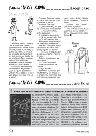 1 nuevo libro en castellano de Francuccio Gesualdi, exalumno de Barbiana
22 Nº31-32 (2005)
Un día de verano… Isaac y
Jalil estaban en el parque
jugando con una pelota. Jalil le
dio una patada muy fuerte y la
pelota fue a parar al otro lado
de una valla. Cayó encima de
un libro abierto que estaba tira-
do en el suelo. Tano, un perso-
naje del libro, salió muy
enfadado porque la pelota le
había dado en la cabeza.
—Acababa de dormirme y
ahora me han despertado.
¡Con lo a gusto que estaba!
¿Quién me ha dado en la cabe-
za? ¡El que haya sido se la va
a ganar!
Entonces Tano pasó al otro
lado de la valla para ver quién
jugaba con la pelota.
Al verlos, Tano dijo:
—¿Estáis tontos? ¿Por qué
me habéis dado con la pelota?
—¡A mi nadie me llama
tonto!, dijo Isaac.
Y empezaron a pelearse.
—¡Te voy a matar!, dijo Tano
—¡Yo a ti!, contestó Jalil.
Mientras se peleaban llega-
ron una pareja de viejecitos.
Ella tenía un traje de monja
y el viejecito era calvo, con
gafas y bigote. Les dijeron:
—Niños, no os peguéis, por-
que os hacéis daño y no sirve
de nada.
Dejaron de pelearse y les
preguntaron:
—¿Cómo os llamáis?
—Yo, madre Teresa de
Calcuta.
—Y yo, Gandhi.
Estuvieron razonando que
insultándose y con peleas no
se arreglan los problemas. Des-
pués de hacer las paces, juga-
ron un partido de fútbol. Madre
Teresa de portera y Gandhi de
árbitro.
—¡Piiiiiiii…, piiiiii…, piiiiiiiii…,
¡Se acabó el partido!
Tano se fue a su libro, Isaac
y Jalil a su casa y Gandhi y
Teresa se quedaron muy satis-
fechos. s
caja baja
Un día de PAZ
La editorial PPC, Madrid 2005,
ha editado este libro del Centro
Nuevo Modelo de Desarrollo:
Por una vida sobria. Del despil-
farro de unos pocos al los dere-
chos para todos, editado en Ita-
lia por Feltrinelli (Milán 2004):
Sobrietà. Dallo spreco di pochi
ai diritti per tutti. Es otro libro
más, cargado del realismo con
que estos amigos italianos ya se
dirigían a todos nosotros, los
consumidores del mundo, en
otros libros anteriores, como
Norte-Sur, la fábrica de la pobre-
za, del que Editorial Popular
(Madrid 1994) prepara una nue-
va edición acorde con la revisión
italiana del propio autor (EMI,
Bolonia 2005): una Guía para la
comprensión y superación de los
mecanismos que empobrecen
al sur del mundo. Dimos cuenta
de casi todos ellos en
12(2000) p.12 y en la caja baja
de números posteriores a aquel.
 
