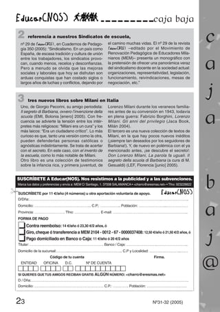 caja baja
23 Nº31-32 (2005)
c
a
j
a
b
a
j
@
SUSCRÍBETE A Educar(NOS). Nos resistimos a la publicidad y a las subvenciones.
Marca tus datos y preferencias y envía a: MEM C/ Santiago, 1. 37008 SALAMANCA • <charro@eresmas.net> • Tfno: 923228822
SUSCRÍBETE por 11 €/año (4 números) u otra aportación voluntaria de apoyo.
D/Dña:……………………………………………………………………………………………….…………………..
Domicilio: ……………………………………….. C.P.: …………….. Población: …………………..………………
Provincia: ……………………. Tfno: ………………… E-mail: ……………………………………………………..
FORMA DE PAGO
tContra reembolso: 14 €/año ó 23,30 €/2 años, ó
tGiro, cheque ó transferencia a MEM 2104 - 0012 - 67 - 0000037408: 12,50 €/año ó 21,50 €/2 años, ó
tPago domiciliado en Banco o Caja: 11 €/año ó 20 €/2 años
Titular: ……………………………………………………. Banco / Caja: …………………….……………………..
Domicilio de la sucursal:………..…………………………………….. C.P y Localidad: ……………………..……
Código de tu cuenta Firma.
ENTIDAD OFICINA D.C. Nº DE CUENTA
SI QUIERES QUETUS AMIGOS RECIBAN GRATIS ALGÚN NÚMERO: <charro@eresmas.net>
D / Dña:………………………………………………………………………………………………………………….
Domicilio: ………………………………………………… C.P.: …………. Población: ……………………………
¡
2 referencia a nuestros Sindicatos de escuela,
nº 29 de , en Cuadernos de Pedago-
gía 350 (2005): “Sindicalismo. En un país como
España, de escasa tradición y cultura de unión
entre los trabajadores, los sindicatos provo-
can, cuando menos, recelos y desconfianzas.
Pero a menudo se olvida que las mejoras
sociales y laborales que hoy se disfrutan son
arduas conquistas que han costado siglos o
largos años de luchas y conflictos, dejando por
el camino muchas vidas. El nº 29 de la revista
–editado por el Movimiento de
Renovación Pedagógica de Educadores Mila-
nianos (MEM)– presenta un monográfico con
la pretensión de ofrecer una panorámica veraz
del sindicalismo docente en la sociedad actual:
organizaciones, representatividad, legislación,
funcionamiento, reivindicaciones, mesas de
negociación, etc.”
3 tres nuevos libros sobre Milani en Italia
Uno, de Giorgio Pecorini, su amigo periodista:
Il segreto di Barbiana, ovvero l’invenzione della
scuola (EMI, Bolonia [enero] 2005). Con fre-
cuencia se advierte la tensión entre los intér-
pretes más religiosos: “Milani era un cura” y los
más laicos: “Era un ciudadano crítico”. Lo más
curioso es que, tanto una versión como la otra,
pueden defenderlas personas católicas o
agnósticas indistintamente. Se trata de acertar
con el secreto. En este caso, con el invento de
la escuela, como lo más notable de Milani.
Otro libro es una colección de testimonios
sobre la infancia rica, y primera juventud, de
Lorenzo Milani durante los veraneos familia-
res antes de su conversión en 1943, todavía
en plena guerra: Fabrizio Borghini, Lorenzo
Milani. Gli anni del privilegio (Jaca Book,
Milán 2004).
El tercero es una nueva colección de textos de
Milani, en la que hay pocos nuevos inéditos
(¡siempre tan deseados por los seguidores de
Barbiana!). Y, de nuevo en polémica con el ya
mencionado antes, ¡se descubre el secreto!:
Don Lorenzo Milani, La parola fa uguali. Il
segreto della scuola di Barbiana (a cura di M.
Gesualdi) (LEF, Florencia [junio] 2005).
 