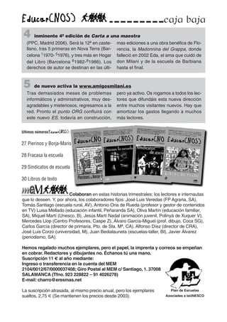 Colaboran en estas historias trimestrales: los lectores e internautas
que lo deseen. Y, por ahora, los colaboradores fijos: José Luis Veredas (FP Agraria, SA),
Tomás Santiago (escuela rural, AV), Antonio Oria de Rueda (profesor y gestor de contenidos
en TV) Luisa Mellado (educación infantil, Peñaranda SA), Oliva Martín (educación familiar,
SA), Miquel Martí (Unesco, B), Jesús Martí Nadal (animación juvenil, Polinyà de Xuquer V),
Mercedes Llop (Centro Profesores, Caspe Z), Álvaro García-Miguel (prof. dibujo, Coca SG),
Carlos García (director de primaria, Pto. de Sta. Mª, CA), Alfonso Díez (director de CRA),
José Luis Corzo (universidad, M), Juan Bedialauneta (escuelas-taller, BI), Javier Álvarez
(periodismo, SA).
Hemos regalado muchos ejemplares, pero el papel, la imprenta y correos se empeñan
en cobrar. Redactores y dibujantes no. Échanos tú una mano.
Suscripción 11 € al año mediante:
Ingreso o transferencia en la cuenta del MEM
2104/0012/67/0000037408; Giro Postal al MEM c/ Santiago, 1. 37008
SALAMANCA (Tfno. 923 228822 – 91 4026278)
E-mail: charro@eresmas.net
La suscripción atrasada, al mismo precio anual, pero los ejemplares
sueltos, 2,75 € (Se mantienen los precios desde 2003).
Plan de Escuelas
Asociadas a laUNESCO
caja baja
4 inminente 4ª edición de Carta a una maestra
(PPC, Madrid 2006). Será la 12ª en caste-
llano, tras 5 primeras en Nova Terra (Bar-
celona 11970- 51976), y tres más en Hogar
del Libro (Barcelona 61982-81986). Los
derechos de autor se destinan en las últi-
mas ediciones a una obra benéfica de Flo-
rencia, la Madonnina del Grappa, donde
falleció en 2002 Eda, el ama que cuidó de
don Milani y de la escuela de Barbiana
hasta el final.
5 de nuevo activa la www.amigosmilani.es
Tras demasiados meses de problemas
informáticos y administrativos, muy des-
agradables y misteriosos, regresamos a la
red. Pronto el punto ORG confluirá con
este nuevo ES, todavía en construcción,
pero ya activo. Os rogamos a todos los lec-
tores que difundáis esta nueva dirección
entre muchos visitantes nuevos. Hay que
amortizar los gastos llegando a muchos
más lectores.
Ultimos números :
27 Pierinos y Borja-Maris
28 Fracasa la escuela
29 Sindicatos de escuela
30 Libros de texto
 
