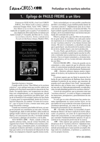 Profundizar en la escritura colectiva
II Nº31-32 (2005)
Francuccio GESUALDI y José Luis CORZO
TORAL, Don Milani nella scrittura collettiva
(Edizioni Gruppo Abele, Turín 11992, 52005) *.
Don Milani en la escritura colectiva no ha sido
traducido al español, pero su parte 2ª (el método) es
una adaptación abreviada hecha en italiano por
Adele Corradi y F. Gesualdi, del libro de J.L. Corzo,
La escritura colectiva. Teoría y método de la
Escuela de Barbiana (Anaya, Madrid 1983).
Queridos lectores y lectoras:
Cuando recibí el texto “Don Milani en la escritura
colectiva”, cuyo epílogo tenía que escribir, todavía me
hallaba en la Secretaría municipal de educación de Sao
Paulo. En aquella época, mis ocupaciones me absor-
bían casi completamente y, por consiguiente, decidí
pedir a una amiga, la profesora Ana María Saul –cole-
ga de la Pontificia Universidad Católica de Sao Paulo
y a quien pasé la responsabilidad, dentro de la Secre-
taría de Educación, de cambiar “el rostro de la escue-
la”-, que se leyera el texto y tomara unas notas, para
luego discutirlas conmigo.
Cuando nos reunimos para hablar del texto, mi ami-
ga me presentó sus comentarios en una carta. Al leerla,
comprendí que, dado el estilo del libro, cabía escribir un
epílogo medio colectivo que incluyera la carta de Ana
María y mi conversación con ella, e invitando también
a los lectores a dialogar con nosotros y con la obra.
ANA MARÍA (AM) —Paulo, cuando al final de
aquella calurosa tarde, casi de verano brasileño, me
sugeriste leer el texto “Don Milani en la escritura colec-
tiva” para, luego, comentarlo juntos, la curiosidad pro-
vocada por el atractivo del título y su relación con el tra-
bajo que realizo en la Secretaría de Educación de Sao
Paulo, me empujaron a hojearlo aquella misma noche.
Tenía curiosidad por ver una posible contribución
del libro a mi trabajo, al que también podría llamar de
“escritura colectiva”. Rápidamente pasé de la inten-
ción inicial de sólo hojearlo, a la lectura del libro. No
logré acabarlo aquella misma noche, a causa del poco
tiempo y de la necesidad de hacer una lectura más pro-
funda del contenido de la obra.
Observa, amigo mío, que este libro me ha produci-
do un gran deseo de escribirte esta carta para narrar
mi experiencia en el momento de leerlo y para suge-
rir una “escritura colectiva” a los futuros lectores del
mismo. Me atreví a intentarlo y a desafiarte con algo
que te gusta hacer: una discusión de los puntos críticos
de un texto, dando origen a una nueva producción.
Yo creo, Paulo, que profesores y autores obtienen
sus mejores resultados cuando logran suscitar la refle-
xión y estimular nuevas prácticas en sus alumnos y/o
lectores. Este es el mejor comentario y, al mismo tiem-
po, una primera y, tal vez, la más relevante valoración
de este libro.
PAULO FREIRE (PF) —Estoy de acuerdo con tu
comentario y estoy seguro de que la reflexión crítica
sobre el conocimiento producido puede generar nue-
vo conocimiento. Esto es absolutamente fundamental.
AM —Quisiera subrayar algunos puntos impor-
tantes de la teoría y de la práctica de la escuela de Bar-
biana.
Un primer aspecto que me llamó la atención fue el
hecho de que la experiencia de Barbiana fuese descrita
mediante la práctica de sus actores, que muestran, de
acuerdo con lo que afirma Corzo Toral, “una personali-
dad colectiva, que se forma, crece, se aglutina y llega a
ser una sola voz, fabricada pacientemente; en nada pare-
cida a la individualidad genial de los escritores clásicos”.
A través de esta práctica, que se presenta como una
“escritura colectiva”, es como se llegan a comprender
las intenciones, presupuestos y procedimientos de esta
metodología.
Yo creo que en estas afirmaciones hay puntos tra-
tados repetidamente en varios escritos tuyos, en los
que hablas de la necesidad de reinventar el proceso de
enseñanza-aprendizaje, así como de tu propuesta de
formación permanente de los educadores.
PF —Sin duda,Ana María. La necesidad y la posi-
bilidad de liberar o de hacer explícita la teoría subya-
cente a la práctica, así como de la aproximación al
objeto del conocimiento, es una actitud gnoseológica
que considero fundamentalmente opuesta a la que es
central en la concepción positivista de la ciencia.
AM —Otro aspecto que quisiera resaltar dentro
del proceso de la “escritura colectiva”, fijándome tam-
bién en la cita que he hecho antes, es el diálogo. El
método presentado por el autor permite un amplio diá-
logo entre los estudiantes, el profesor y, a posteriori,
con los propios lectores.
1. Epílogo de PAULO FREIRE a un libro
 