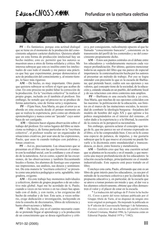 Profundizar en la escritura colectiva
Nº31-32 (2005) III
PF —Es fantástico, porque esta actitud dialogal
que se tiene en el momento de la producción del cono-
cimiento adquiere carácter dialéctico. Quisiera añadir
que en esta forma de producción intelectual hay un
hecho inédito; esto es: permitir que los autores se
muestren unos a otros de forma solidaria y crítica. Me
interesa subrayar que esto es insólito entre los intelec-
tuales de casi todo el mundo y me parece una prácti-
ca que hay que experimentar, porque democratiza el
acto de producción del conocimiento y, al mismo tiem-
po, lo hace más riguroso.
AM —De hecho, es muy importante. Otro punto
que quisiera subrayar se refiere al rigor que acabas de
citar. En este proceso no podrá faltar la corrección de
la producción. En la “escritura colectiva” la realiza el
propio grupo, incluido en él también el profesor. Sin
embargo, he notado que tal proceso no se produce de
forma autoritaria, sino de forma seria y respetuosa.
PF —Fíjate bien, Ana María, en que el error ya se
aborda en esta escuela desde el primer momento en
que se realiza la experiencia, pero como un obstáculo
epistemológico y nunca como un “pecado” cuyo autor
haya de ser castigado.
AM —Quisiera hacer alguna observación sobre el
trabajo del profesor. En varios lugares del libro se men-
ciona su trabajo y, de forma particular en la “escritura
colectiva”, el profesor resulta ser un organizador de
situaciones creativas, por usar una de las expresiones,
Paulo, que usas tú cuando trabajas con palabras y
temas creativos.
PF —Así es, precisamente. Las situaciones que se
presentan en el libro son las que favorecen el contac-
to con la realidad social, con lo cotidiano y con el mun-
do de la naturaleza. Así es como, a partir de las excur-
siones, de las observaciones y también frecuentando
locales o fiestas, los alumnos de Santiago uno exponen
sus impresiones, sus análisis, sus deseos y sentimien-
tos. De esta manera la “escritura colectiva” se presen-
ta como una práctica pedagógica seria, agradable, inte-
gradora, exigente.
AM —En este trabajo hay momentos individuales
y colectivos, dentro de grupos pequeños o de un colec-
tivo más global. Aquí me he acordado de ti, Paulo,
cuando a veces en tus textos o en tus clases has apun-
tado con el dedo, y con razón, a las exigencias del
hecho de estudiar y de leer. Este acto, a veces solita-
rio, exige dedicación e investigación, incluyendo en
ésta la consulta de diccionarios, libros de referencia y
hasta observaciones y hábitos.
PF —De hecho, ese es el camino necesario cuan-
do se pretende llegar al aprendizaje y a la producción
de un conocimiento que se desea significativo y críti-
co y, por consiguiente, radicalmente opuesto al que he
llamado “conocimiento bancario”, consistente en la
transmisión del perfil de los contenidos y no del cono-
cimiento propiamente dicho.
AM —Estos son puntos centrales en el debate entre
los educadores y verdaderamente merecen cada vez
mayor profundización. Por último, quisiera mencionar
todavía un aspecto del libro que me parece de especial
importancia: la contextualización hecha por los autores
al presentar un método de trabajo. Por eso se logra
entender con precisión lo que es la escuela de Barbia-
na; qué pretende hacer, cuáles son sus opciones y sus
valores, qué concepto tiene de la sociedad, de la educa-
ción y, estando situada en un pueblo, del ambiente local
y de sus relaciones con otros contextos más amplios.
PF —Barbiana es una escuela lúcida y yo creo,
Ana María, que muchas de sus opciones coinciden con
las nuestras: la politización de la educación, sus lími-
tes en el marco de las mutaciones sociales, la necesi-
dad de combatir la ideología burguesa –forjadora del
modelo de hombre del siglo XX y que oprime a los
pobres marginándolos en el interior del sistema-, el
valor dado a la experiencia y a la libertad, la cuestión
de la ciencia en la perspectiva racionalista.
Sin embargo, quisiera aclarar el concepto que ten-
go de fe, que me parece no ser el mismo expresado en
el libro, si lo he comprendido bien. Creo en la fe como
una especie de palanca, de impulso, y me gustaría
subrayar que la fe que mueve al creyente no puede lle-
varle a la dicotomía entre mundaneidad y transcen-
dencia, es decir, entre historia y metahistoria.
AM —También creo que hay una cuestión actual
que se plantea en la escuela y en el mundo, y que mere-
cería una mayor profundización de los educadores: la
relación escuela-trabajo, principalmente en el mundo
industrializado. Este aspecto está poco tratado en el
libro.
Concluyo esta carta, Paulo, afirmando que este es un
libro de gran interés para los educadores, ya sea por el
método de la escritura colectiva o por la claridad de la
propuesta educativa y, en particular, de la escuela que
se atreve a tomar postura sin miedo y que, al dar voz a
los alumnos colectivamente, obtiene que ellos demues-
tren el valor y el placer de estar en la escuela.
* La traducción del epílogo de P. Freire la ha hecho
J.L. Corzo a partir del texto italiano publicado por el
Gruppo Abele de Turín, al no disponer de ningún otro
texto original en portugués. Ha mejorado la publicada en
la 4ª edición de Casa-escuela Santiago 1 de Salamanca,
Escritos colectivos de muchachos del pueblo (Acción
Cultural Cristiana, Madrid 1996; la 3 primeras están en
Editorial Popular, Madrid 1979 y 31982).
 