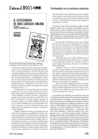 Profundizar en la escritura colectiva
Nº31-32 (2005) VII
encontraremos palabras fáciles de eliminar (ejemplos:
subvenir a las necesidades de la iglesia; doctrina sobre
la fe; a modo de alimento etc. etc). Pero hay otra gran
cantidad de palabras que, dentro de ciertas fórmulas, no
sabremos cómo sustituirlas con vocablos mejores (ejem-
plo: en la definición de Dios, ¿qué pondremos en lugar
de ser?; o en vez de perfectísimo; o de Señor, que ya se
ha convertido en un nombre propio y ha perdido toda su
eficacia expresiva. ¿Pondremos, tal vez, Amo?). Si no
podemos sustituirlos, ¿hemos de explicar estos térmi-
nos uno por uno? (…).
No hay quien no vea lo poco feliz que es una expli-
cación que, a su vez, necesita explicación. Si ya es
difícil lograr que un niño adquiera un concepto desco-
nocido mediante vocablos conocidos, ¡imaginemos
cuando no le resultan conocidos ni siquiera los voca-
blos! En definirlos se pierde tiempo y energía, sin
resultado. Porque un vocablo definido está lejos de
ser un vocablo asimilado, esto es, un instrumento váli-
do de expresión. ¿Acaso es por definiciones como
adquiere un niño pequeño sus primeros vocablos en
la vida ordinaria?
Ejemplo. Pongamos un niño, tan pequeño que usa
todavía la tercera persona para hablar de sí mismo. Tra-
temos con sugerencias, razonamientos y definiciones,
de hacerle descubrir, ni siquiera con una semana de ante-
lación, el uso de la primera persona. Trabajo inútil. Lo
alcanzará por sí mismo, a su tiempo, insensiblemente,
tras haber vivido mil ejemplos del uso de las personas13.
Esto puede suceder a la edad de 18 meses, mientras que
la definición del mismo concepto solemos darla en pri-
mer curso de secundaria [a los 11 años] (y le será tam-
bién muy útil por otras razones, pero no para su adqui-
sición, porque a esas alturas ya hace 9 años que el niño
usa la primera persona con absoluto dominio). Así que
es el uso, y no la definición, lo que nos hace adquirir el
vocabulario” (C 43-45).
La práctica activa de la escritura, según el estilo
didáctico típico de la escuela-comunidad, es decir,
todos juntos, afina en Milani estas intuiciones; la
noción central de uso se precisa y se articula y la acti-
vidad didáctica envuelve y desarrolla todas las habili-
dades lingüísticas: escuchar, hablar, leer, escribir. Todo
ello se desprende nítidamente de la carta del 2.11.1963
a Lodi:
“Ha sucedido un fenómeno curioso que no había
previsto, pero que una vez producido me lo explico
muy bien: la colaboración y la reflexión prolongada
han producido una carta que, aun siendo obra absolu-
tamente de estos muchachos, y ni siquiera más de los
mayores que de los pequeños, ha resultado al final de
una madurez muy superior a la de cada uno de los auto-
res en particular.
Me explico la cosa así: cada muchacho tiene un
número muy limitado de vocablos que usa; y un núme-
ro muy amplio de vocablos que entiende muy bien y
cuyas ventajas sabe precisar, pero que no le vendrían a
la boca fácilmente.
Cuando se leen en voz alta las 25 propuestas de
los chicos, sucede siempre que uno u otro (y no quiere
decir que sean los más mayores) ha dado en el clavo con
un vocablo o un giro de frase particularmente preciso o
feliz. Todos los presentes (que precisamente no lo habían
sabido encontrar en el momento en que escribían) com-
prenden a la primera que ese vocablo es el mejor y quie-
ren que se tome para el texto unificado.
Por eso el texto ha adquirido ese ritmo y ese rigor
de adulto (diría incluso ¡de adulto que mide las pala-
bras!, animal por desgracia muy raro). Es decir, el tex-
to está al nivel cultural del oído de estos chicos, no al
nivel de su pluma o de su boca”.
La aparente obviedad de estas observaciones (la
“ausencia de mediaciones” de la que hemos partido)
no debe llevarnos a engaño. Se trata de fenómenos
bien conocidos en la investigación estadística sobre el
léxico de una lengua, un campo de estudios no culti-
vado en Italia hasta los años setenta por pocos espe-
cialistas. El método seguido por Milani (“se hace
metódicamente un vocabulario (…) nosotros toma-
mos varias palabras y cada uno escribe si las com-
prende o no (…) tenemos diversos grados: compren-
dida perfectamente, comprendida en el contexto, etc”,
CC 365) es, en sustancia, el mismo con el que Tullio
De Mauro ha redactado primero el elenco de palabras
de su “vocabulario básico” del italiano y, finalmente,
ha preparado en estos años el primer Diccionario bási-
co de la lengua italiana, distinguiendo el “vocabula-
rio fundamental”, el “de uso elevado” y el “de eleva-
da disponibilidad”14.
Del catecismo de Milani hay una traducción al castellano
realizada por el Teko Guaraní de Camiri (Bolivia) en 1992.
 