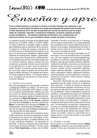 06 Nº31-32 (2005)
La verdad es que los currículos de las últimas leyes
educativas, la LOGSE (1990) y la LOCE (2002),
no hacen referencia a métodos, reglas o estrate-
gias didácticas para la enseñanza de la escritura;
ni siquiera en el Área de Lengua y Literatura. Al
contrario que en el tratamiento de la lectura, en la
que sí se mencionan y ejemplifican determinados
métodos de lectoescritura (silábico, globalizador,
mixto, natural, etc). Parece como si, particularmen-
te, la expresión escrita fuera una tarea escolar que
no necesita didáctica alguna, porque más que
enseñarse, se aprende. Es decir, que el alumno la
ha de aprender por sí sólo, como se aprende a
andar. Escribir, al contrario que leer (que se pue-
de –y se solía– hacer en grupo), es una tarea rele-
gada al trabajo individual, a la soledad de la perso-
na frente al papel en blanco. Y ahí parece estar el
error, el prejuicio de que escribir es tarea exclusi-
vamente individual.
1.- Escribir en la escuela
Este vacío pedagógico ha preocupado a maestros
y pedagogos desde muy antiguo, de forma que,
haciendo de la necesidad virtud, idearon y pusie-
ron en práctica sorprendentes métodos que aún
hoy sirven de referencia para la didáctica de la
escritura en la escuela, desde el método naturalis-
ta y sensorial de María Montessori, al Programa
de Filosofía para Niños de M. Lipman, pasando
por texto libre de Freinet, la escritura colectiva de
Milani, la gramática de la fantasía de Rodari o la
alfabetización concientizadora de Freire, por nom-
brar los de algunas personalidades pedagógicas
más importantes del siglo pasado.
La finalidad no es hacer de los alumnos consu-
mados escritores, sino de que aprendan en clase
a expresarse por escrito con naturalidad, correc-
ción, claridad y precisión. La belleza literaria, si es
el caso, vendrá por añadidura. Lo importante es
aprender la técnica necesaria para expresarse,
comunicarse y hacerse entender. Y es que, como
afirma Félix Sepúlveda, profesor de la UNED,
“aprender a escribir no es tarea de un momento,
sino de toda la escolaridad; ni es responsabilidad
de un profesor ni de un grupo determinado de pro-
fesores, sino de todos, absolutamente de todos. A
escribir (como a leer) se ha de enseñar en todos
los cursos y en todas las áreas”.
Pero escribir no es lo mismo que hablar. En pri-
mer lugar, no es una actividad natural ni espontá-
nea, sino que requiere una intencionalidad (algo
que decir) y un esfuerzo (exigencias técnicas) par-
ticulares, que hay que conocer y dominar. Además,
a diferencia del habla, la escritura y su técnica son
distintas según se trate de una carta, narración
(cuento, novela), artículo periodístico (editorial,
noticia, columna, reportaje…), poesía, ensayo filo-
sófico, descripción médica, explicación científica,
sentencia judicial, anuncio publicitario, resumen o
síntesis de una lección, informe pericial, listados
determinados, etc.
Para Félix Sepúlveda hay dos componentes
esenciales que se suelen olvidar en la didáctica
de la escritura: “Cuando se explica el esquema
de la comunicación aplicado a la escritura, se sue-
len pasar por alto dos de los componentes: el lec-
tor y el referente”. O sea, el destinatario (a quién se
escribe) y el contenido (que supone no sólo tener
algo que decir, sino cómo decirlo). El objetivo es
que se produzca una verdadera adecuación o ajus-
te entre el texto y el destinatario. Y propone, a
semejanza de lo que se viene haciendo con la lec-
tura, “una animación a la escritura”, presentándo-
la como una actividad gratificante y divertida que
parta de lo que a los estudiantes les interesa y
sobre lo que les guste escribir, para acabar “domi-
nando con fluidez y soltura el instrumento de la
lengua escrita a la hora de escribir lo que tienen
obligación de escribir”.
2.- Enseñar a escribir
Por su parte, en un documentado artículo, Rafael
González se pregunta ¿pero se puede enseñar a
escribir? Para cuya respuesta se remonta a los
Pues sí. Efectivamente, la escuela no enseña a escribir.Tampoco los institutos ni, por
supuesto, la universidad. Es tópica ya la queja generalizada del profesorado de todos los
niveles educativos de lo mal que se expresan por escrito los alumnos que les llegan:
faltas de ortografía, desorden, incoherencia sintáctica, confusión, pobreza de ideas,
escaso vocabulario… No estamos hablando de literatura, sino, simplemente, de
expresión escrita. Por lo que el problema afecta a todas las áreas curriculares.
Enseñar y apren
 