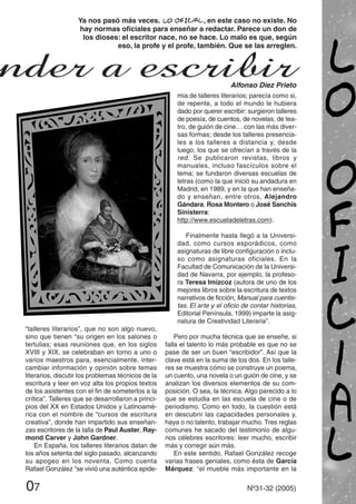 “talleres literarios”, que no son algo nuevo,
sino que tienen “su origen en los salones o
tertulias; esas reuniones que, en los siglos
XVIII y XIX, se celebraban en torno a uno o
varios maestros para, esencialmente, inter-
cambiar información y opinión sobre temas
literarios, discutir los problemas técnicos de la
escritura y leer en voz alta los propios textos
de los asistentes con el fin de someterlos a la
crítica”. Talleres que se desarrollaron a princi-
pios del XX en Estados Unidos y Latinoamé-
rica con el nombre de “cursos de escritura
creativa”, donde han impartido sus enseñan-
zas escritores de la talla de Paul Auster, Ray-
mond Carver y John Gardner.
En España, los talleres literarios datan de
los años setenta del siglo pasado, alcanzando
su apogeo en los noventa. Como cuenta
Rafael González “se vivió una auténtica epide-
mia de talleres literarios; parecía como si,
de repente, a todo el mundo le hubiera
dado por querer escribir: surgieron talleres
de poesía, de cuentos, de novelas, de tea-
tro, de guión de cine… con las más diver-
sas formas; desde los talleres presencia-
les a los talleres a distancia y, desde
luego, los que se ofrecían a través de la
red. Se publicaron revistas, libros y
manuales, incluso fascículos sobre el
tema; se fundaron diversas escuelas de
letras (como la que inició su andadura en
Madrid, en 1989, y en la que han enseña-
do y enseñan, entre otros, Alejandro
Gándara, Rosa Montero o José Sanchís
Sinisterra:
http://www.escueladeletras.com).
Finalmente hasta llegó a la Universi-
dad, como cursos esporádicos, como
asignaturas de libre configuración o inclu-
so como asignaturas oficiales. En la
Facultad de Comunicación de la Universi-
dad de Navarra, por ejemplo, la profeso-
ra Teresa Imízcoz (autora de uno de los
mejores libros sobre la escritura de textos
narrativos de ficción, Manual para cuentis-
tas. El arte y el oficio de contar historias,
Editorial Península, 1999) imparte la asig-
natura de Creatividad Literaria”.
Pero por mucha técnica que se enseñe, si
falla el talento lo más probable es que no se
pase de ser un buen “escribidor”. Así que la
clave está en la suma de los dos. En los talle-
res se muestra cómo se construye un poema,
un cuento, una novela o un guión de cine, y se
analizan los diversos elementos de su com-
posición. O sea, la técnica. Algo parecido a lo
que se estudia en las escuela de cine o de
periodismo. Como en todo, la cuestión está
en descubrir las capacidades personales y,
haya o no talento, trabajar mucho. Tres reglas
comunes he sacado del testimonio de algu-
nos célebres escritores: leer mucho, escribir
más y corregir aún más.
En este sentido, Rafael González recoge
varias frases geniales, como ésta de García
Márquez: “el mueble más importante en la
07 Nº31-32 (2005)
Ya nos pasó más veces. , en este caso no existe. No
hay normas oficiales para enseñar a redactar. Parece un don de
los dioses: el escritor nace, no se hace. Lo malo es que, según
eso, la profe y el profe, también. Que se las arreglen.
nder a escribirAlfonso Díez Prieto
 