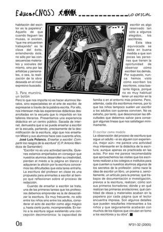escribir es algo
reservado tan
sólo a algunos
elegidos, los
escritores.
Esta idea
equivocada se
debe en buena
medida a que son
pocas las perso-
nas que tienen la
oportunidad de
observar cómo
escriben los demás.
Por supuesto, nun-
ca hemos visto
cómo escriben los
escritores, cosa bas-
tante lógica, porque
no es muy habitual
tener un escritor en la
familia o en el entorno más próximo. Pero,
además, cada día escribimos menos, por lo
que los niños tampoco suelen ver escribir
a los adultos con quienes conviven. No es
extraño, por tanto, que desconozcan las difi-
cultades que debemos salvar para conse-
guir algunas líneas que nos satisfagan míni-
mamente.
El escritor como modelo
La observación del proceso de escritura que
sigue un adulto –si es alguien con experien-
cia, mejor aún– me parece una actividad
muy interesante en la didáctica de la escri-
tura; aunque apenas es practicada en las
aulas. Por eso me parece recomendable
que aprovechemos las visitas que los escri-
tores realizan a los colegios e institutos para
que cuenten a nuestros alumnos algunos de
los secretos de la profesión: cómo nace la
idea de escribir un libro, un poema o, senci-
llamente, un artículo para la prensa; qué tra-
bajos de documentación e investigación,
previos a la escritura, realizan; cómo son
sus primeros borradores; dónde y en qué
realizan las primeras anotaciones; qué can-
tidad de ideas y materiales acaban en la
papelera por cada página que el lector
encuentra impresa. Son algunos detalles
que pueden resultarles interesantes a los
niños y que seguramente acabarán con
muchos de los tópicos que circulan en torno
a los escritores y su obra”. s
habitación del escri-
tor es la papelera”.
Aquello de que
cuando lleguen las
musas, si existen,
“que me encuentren
trabajando” es la
clave del éxito,
entendiendo éste,
no sólo por las con-
secuencias materia-
les y sociales del
mismo, sino por las
artísticas y persona-
les, o sea, la reali-
zación de la obra
deseada en el nivel
expresivo buscado.
3. Para muestra,
un botón
Pero lo que nos importa no es hacer alumnos lite-
ratos, sino especialistas en el arte de escribir, de
expresarse a través de la palabra escrita. Por ello,
nos interesan más las experiencias didácticas des-
arrolladas en la escuela que lo impartido en los
talleres literarios. Presentamos una experiencia
didáctica en un centro público. Sacada de inter-
net, demuestra que sí se puede enseñar a escribir
en la escuela, partiendo, precisamente de la des-
mitificación de la escritura, algo que nos enseña-
ron Milani y sus alumnos hace casi cuarenta años.
José Luis Polanco, Enseñar a escribir: Com-
partir los riesgos de la escritura” (C.P. Antonio Men-
doza de Santander):
“Escribir no es una actividad sencilla. Quie-
nes estamos empeñados en conseguir que
nuestros alumnos desarrollen su creatividad,
pierdan el miedo a la página en blanco y
adquieran la afición por la escritura conoce-
mos las dificultades que esta tarea entraña.
La escritura del profesor en clase es una
propuesta para animarles a escribir al tiem-
po que reflexionan sobre el proceso de
redacción.
Cuando de enseñar a escribir se trata,
una de las primeras tareas que los profeso-
res debemos emprender es la de desacrali-
zar la escritura. Es muy frecuente, no sólo
entre los niños sino entre los adultos, consi-
derar el acto de escribir como algo mágico
y, hasta cierto punto, incomprensible. En tor-
no a la escritura sigue existiendo una con-
cepción decimonónica: la capacidad de
08 Nº31-32 (2005)
 