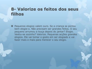 8- Valorize os feitos dos seus
filhos
 Pequenos elogios valem ouro. Se a criança se portou
bem elogie-o. Não precisam ser grandes feitos. O seu
pequeno arrumou a louça depois do jantar? Elogie.
Vestiu-se sozinho? Valorize. Pequenas acções grandes
elogios. Ele vai tomar o gosto em ser elogiado e vai
fazer mais e mais para merecer o seu elogio.
 
