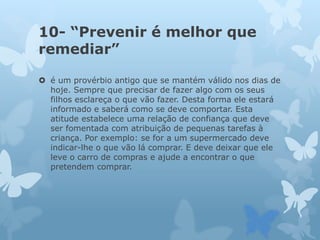 10- “Prevenir é melhor que
remediar”
 é um provérbio antigo que se mantém válido nos dias de
hoje. Sempre que precisar de fazer algo com os seus
filhos esclareça o que vão fazer. Desta forma ele estará
informado e saberá como se deve comportar. Esta
atitude estabelece uma relação de confiança que deve
ser fomentada com atribuição de pequenas tarefas à
criança. Por exemplo: se for a um supermercado deve
indicar-lhe o que vão lá comprar. E deve deixar que ele
leve o carro de compras e ajude a encontrar o que
pretendem comprar.
 