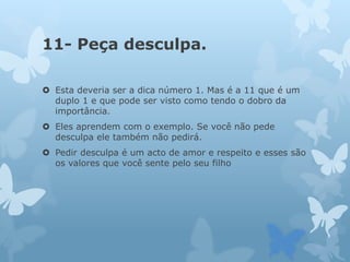 11- Peça desculpa.
 Esta deveria ser a dica número 1. Mas é a 11 que é um
duplo 1 e que pode ser visto como tendo o dobro da
importância.
 Eles aprendem com o exemplo. Se você não pede
desculpa ele também não pedirá.
 Pedir desculpa é um acto de amor e respeito e esses são
os valores que você sente pelo seu filho
 