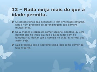 12 – Nada exija mais do que a
idade permita.
 Os nossos filhos são pequenos e têm limitações naturais.
Estão num processo de aprendizagem que demora
muitos anos.
 Se a criança é capaz de comer sozinha incentive-a. Será
normal que no inicio ela não o saiba fazer sem se
lambuzar ou deixar cair a comida no chão. É normal que
assim seja.
 Não pretenda que o seu filho saiba logo como comer de
faca e garfo.
 