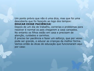 Um ponto prévio que não é uma dica, mas que foi uma
descoberta que foi fazendo ao logo dos tempos:
EDUCAR EXIGE PACIÊNCIA!
Depois de um dia de trabalho, correrias e problemas para
resolver é normal os pais chegarem a casa cansados.
No entanto os filhos estão em casa e precisam de
atenção, cuidados e carinhos.
É preciso ter paciência e fazer um esforço, que por vezes
pode ser grande, e educar as crianças da melhor forma.
Vamos então às dicas de educação que funcionaram aqui
por casa:
 