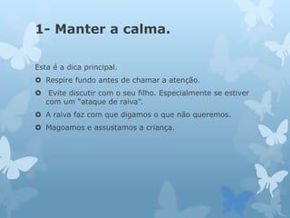 1- Manter a calma.
Esta é a dica principal.
 Respire fundo antes de chamar a atenção.
 Evite discutir com o seu filho. Especialmente se estiver
com um “ataque de raiva”.
 A raiva faz com que digamos o que não queremos.
 Magoamos e assustamos a criança.
 