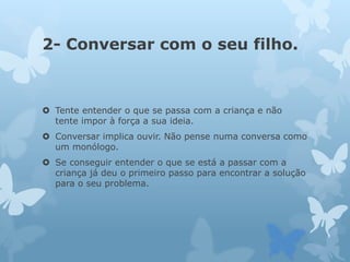 2- Conversar com o seu filho.
 Tente entender o que se passa com a criança e não
tente impor à força a sua ideia.
 Conversar implica ouvir. Não pense numa conversa como
um monólogo.
 Se conseguir entender o que se está a passar com a
criança já deu o primeiro passo para encontrar a solução
para o seu problema.
 