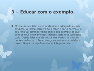 3 – Educar com o exemplo.
 Mostre ao seu filho o comportamento adequado a cada
situação. A forma correcta de o fazer é dar o exemplo. O
seu filho vai aprender mais com o seu exemplo do que
com os seus ensinamentos teóricos. Esta dica vale para
tudo. Desde falar mal de outros nas costas, a lavar os
dentes, mãos, etc. Se a criança encontrar um padrão e
uma rotina a ter rapidamente se integrará nela.
 
