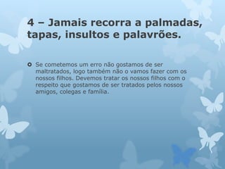 4 – Jamais recorra a palmadas,
tapas, insultos e palavrões.
 Se cometemos um erro não gostamos de ser
maltratados, logo também não o vamos fazer com os
nossos filhos. Devemos tratar os nossos filhos com o
respeito que gostamos de ser tratados pelos nossos
amigos, colegas e família.
 