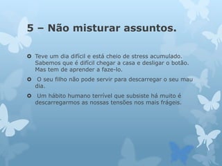 5 – Não misturar assuntos.
 Teve um dia difícil e está cheio de stress acumulado.
Sabemos que é difícil chegar a casa e desligar o botão.
Mas tem de aprender a faze-lo.
 O seu filho não pode servir para descarregar o seu mau
dia.
 Um hábito humano terrível que subsiste há muito é
descarregarmos as nossas tensões nos mais frágeis.
 