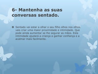 6- Mantenha as suas
conversas sentado.
 Sentado vai estar a olhar o seu filho olhos nos olhos.
vais criar uma maior proximidade e intimidade. Que
pode ainda aumentar se lhe segurar as mãos. Esta
intimidade ajudará a criança a ganhar confiança e a
acalmar mais facilmente.
 