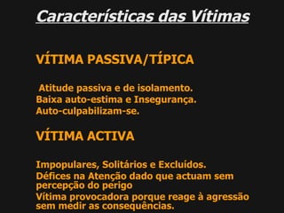 Características das Vítimas VÍTIMA PASSIVA/TÍPICA Atitude passiva e de isolamento. Baixa auto-estima e Insegurança. Auto-culpabilizam-se. VÍTIMA ACTIVA Impopulares, Solitários e Excluídos. Défices na Atenção dado que actuam sem percepção do perigo Vítima provocadora porque reage à agressão sem medir as consequências. 