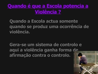 Quando é que a Escola potencia a Violência ? Quando a Escola actua somente quando se produz uma ocorrência de violência. Gera-se um sistema de controlo e aqui a violência ganha forma de afirmação contra o controlo. 