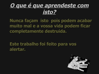 O que é que aprendeste com isto? Nunca façam  isto  pois podem acabar muito mal e a vossa vida podem ficar completamente destruída. Este trabalho foi feito para vos alertar. 