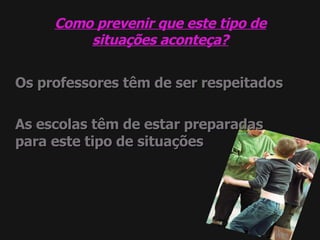 Como prevenir que este tipo de situações aconteça? Os professores têm de ser respeitados As escolas têm de estar preparadas para este tipo de situações 